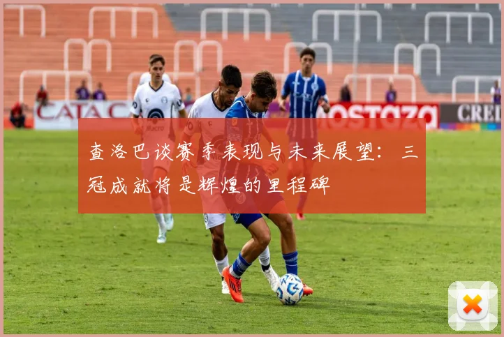 查洛巴谈赛季表现与未来展望：三冠成就将是辉煌的里程碑